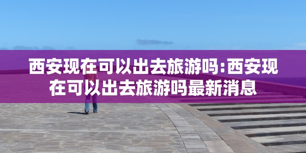 西安现在可以出去旅游吗:西安现在可以出去旅游吗最新消息
