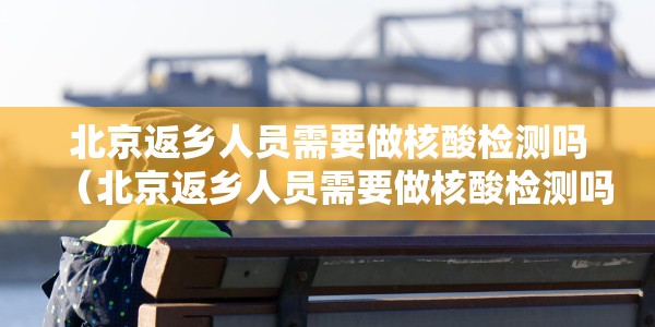 北京返乡人员需要做核酸检测吗（北京返乡人员需要做核酸检测吗现在）