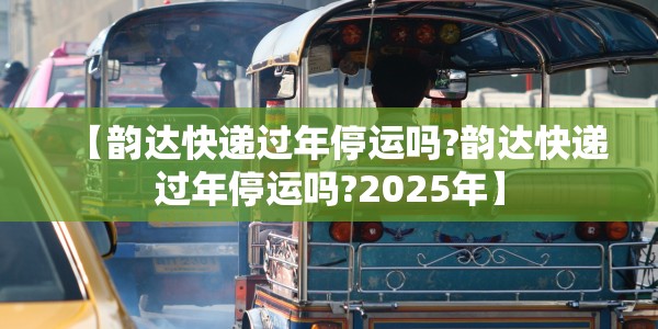 【韵达快递过年停运吗?韵达快递过年停运吗?2025年】