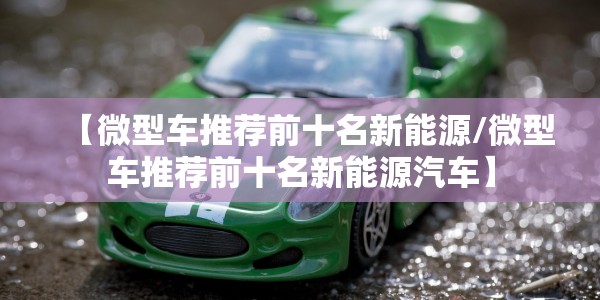 【微型车推荐前十名新能源/微型车推荐前十名新能源汽车】