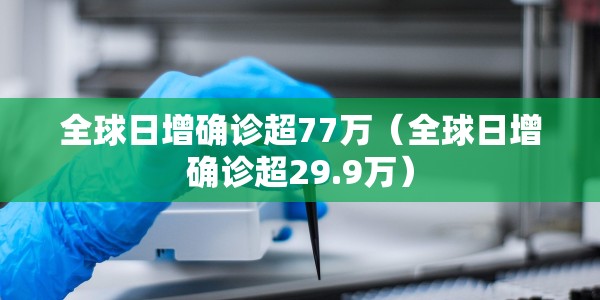 全球日增确诊超77万（全球日增确诊超29.9万）