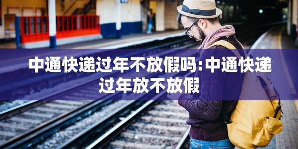 中通快递过年不放假吗:中通快递过年放不放假