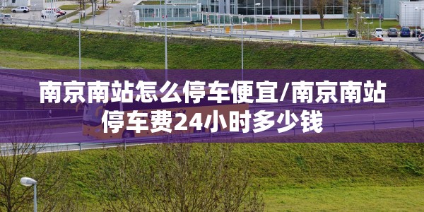 南京南站怎么停车便宜/南京南站停车费24小时多少钱