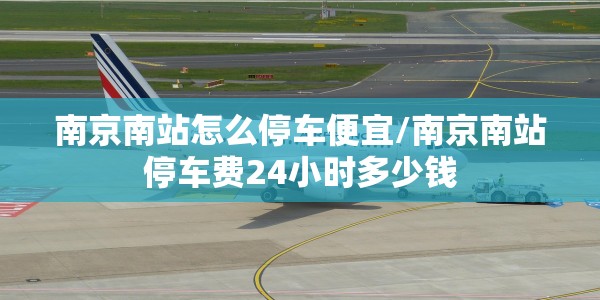 南京南站怎么停车便宜/南京南站停车费24小时多少钱