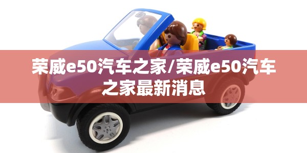 荣威e50汽车之家/荣威e50汽车之家最新消息