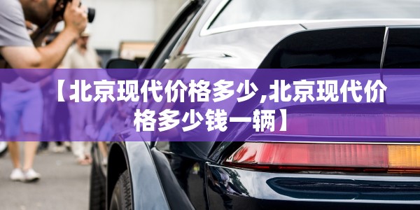 【北京现代价格多少,北京现代价格多少钱一辆】