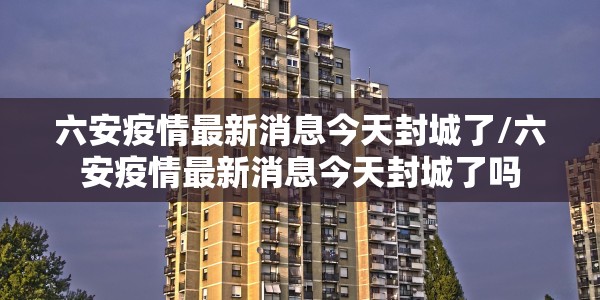 六安疫情最新消息今天封城了/六安疫情最新消息今天封城了吗