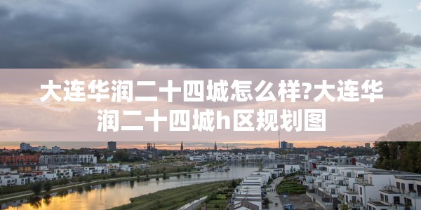 大连华润二十四城怎么样?大连华润二十四城h区规划图