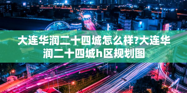 大连华润二十四城怎么样?大连华润二十四城h区规划图