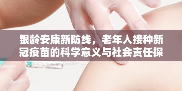 银龄安康新防线，老年人接种新冠疫苗的科学意义与社会责任探析