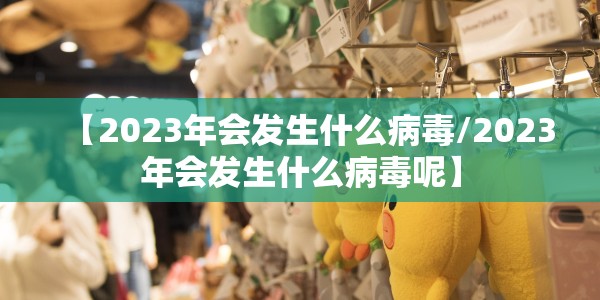 【2023年会发生什么病毒/2023年会发生什么病毒呢】