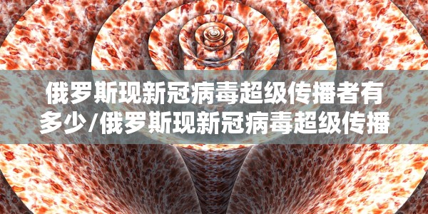 俄罗斯现新冠病毒超级传播者有多少/俄罗斯现新冠病毒超级传播者有多少人