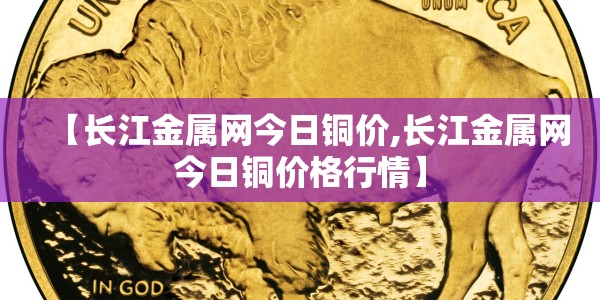 【长江金属网今日铜价,长江金属网今日铜价格行情】
