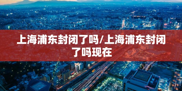 上海浦东封闭了吗/上海浦东封闭了吗现在