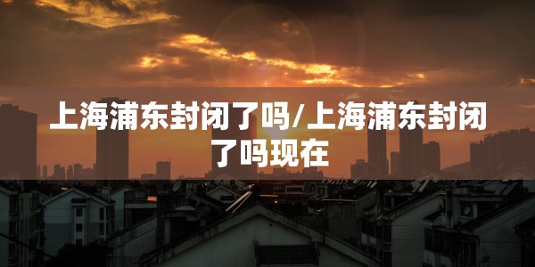 上海浦东封闭了吗/上海浦东封闭了吗现在