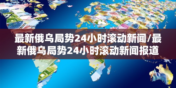 最新俄乌局势24小时滚动新闻/最新俄乌局势24小时滚动新闻报道