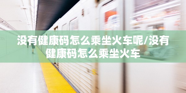 没有健康码怎么乘坐火车呢/没有健康码怎么乘坐火车