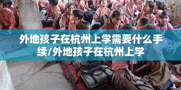 外地孩子在杭州上学需要什么手续/外地孩子在杭州上学