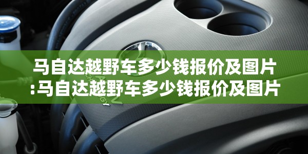 马自达越野车多少钱报价及图片:马自达越野车多少钱报价及图片及价格