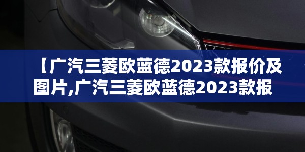 【广汽三菱欧蓝德2023款报价及图片,广汽三菱欧蓝德2023款报价及图片2018款】