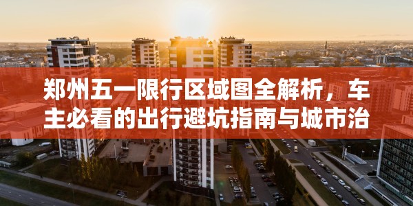 郑州五一限行区域图全解析，车主必看的出行避坑指南与城市治理思考
