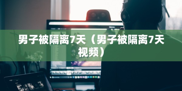 男子被隔离7天（男子被隔离7天视频）