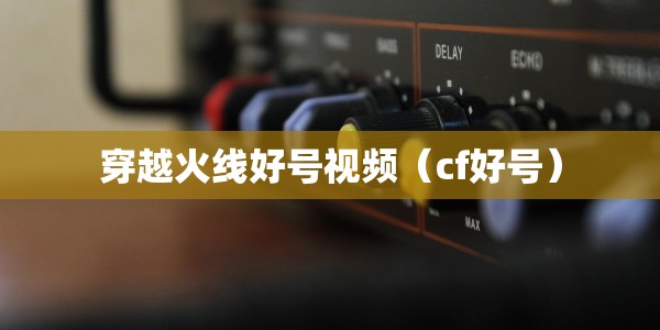穿越火线好号视频（cf好号）