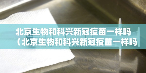 北京生物和科兴新冠疫苗一样吗（北京生物和科兴新冠疫苗一样吗知乎）