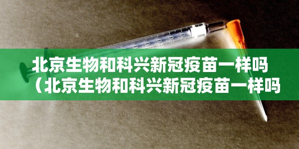 北京生物和科兴新冠疫苗一样吗（北京生物和科兴新冠疫苗一样吗知乎）
