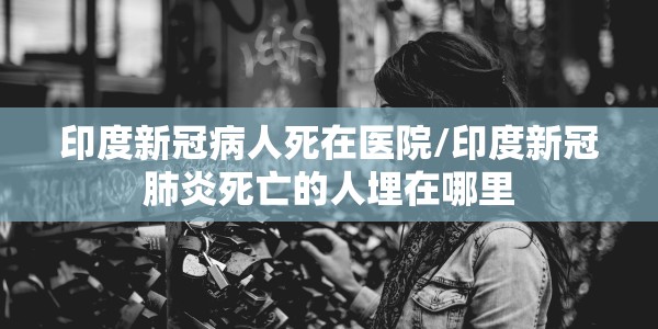 印度新冠病人死在医院/印度新冠肺炎死亡的人埋在哪里