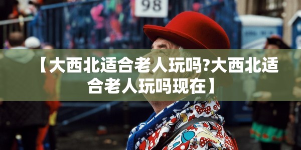 【大西北适合老人玩吗?大西北适合老人玩吗现在】