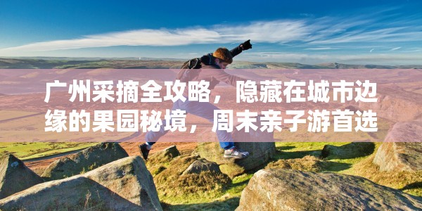 广州采摘全攻略，隐藏在城市边缘的果园秘境，周末亲子游首选地！
