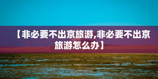 【非必要不出京旅游,非必要不出京旅游怎么办】