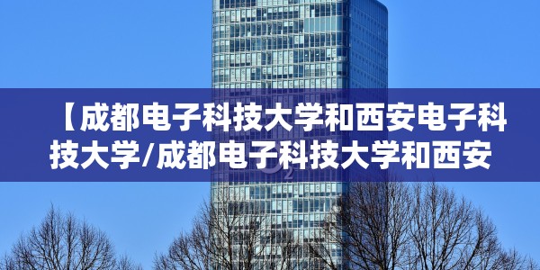 【成都电子科技大学和西安电子科技大学/成都电子科技大学和西安电子科技大学哪个好】
