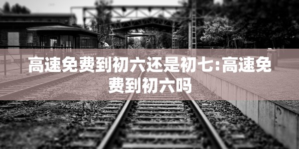高速免费到初六还是初七:高速免费到初六吗