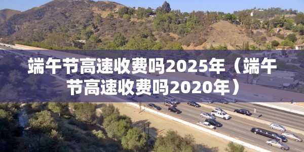 端午节高速收费吗2025年（端午节高速收费吗2020年）