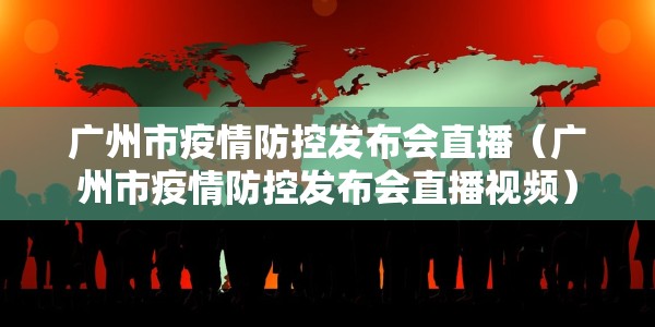 广州市疫情防控发布会直播（广州市疫情防控发布会直播视频）