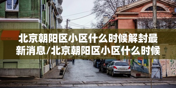北京朝阳区小区什么时候解封最新消息/北京朝阳区小区什么时候解封