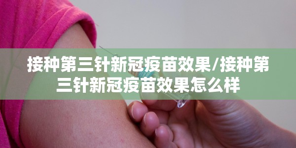 接种第三针新冠疫苗效果/接种第三针新冠疫苗效果怎么样