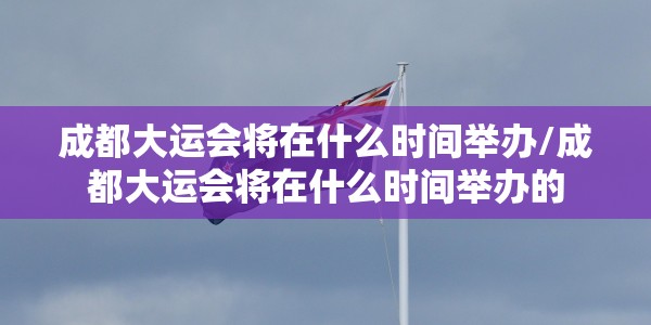 成都大运会将在什么时间举办/成都大运会将在什么时间举办的
