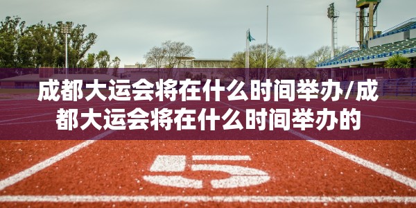 成都大运会将在什么时间举办/成都大运会将在什么时间举办的