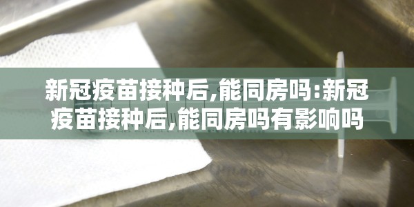 新冠疫苗接种后,能同房吗:新冠疫苗接种后,能同房吗有影响吗