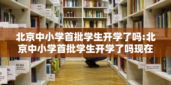 北京中小学首批学生开学了吗:北京中小学首批学生开学了吗现在