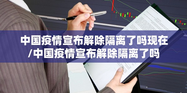中国疫情宣布解除隔离了吗现在/中国疫情宣布解除隔离了吗