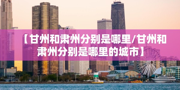 【甘州和肃州分别是哪里/甘州和肃州分别是哪里的城市】