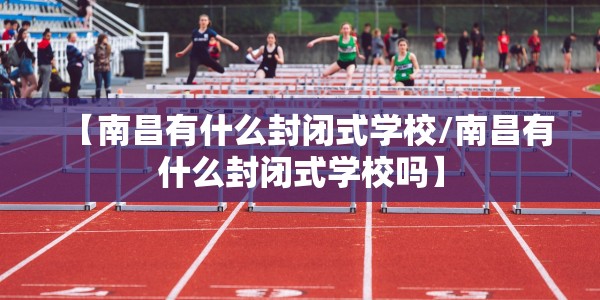 【南昌有什么封闭式学校/南昌有什么封闭式学校吗】